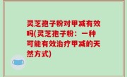 灵芝孢子粉对甲减有效吗(灵芝孢子粉：一种可能有效治疗甲减的天然方式)