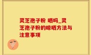 灵芝孢子粉 晒吗_灵芝孢子粉的晾晒方法与注意事项