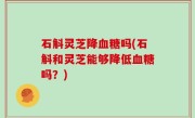 石斛灵芝降血糖吗(石斛和灵芝能够降低血糖吗？)