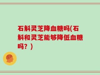 石斛灵芝降血糖吗(石斛和灵芝能够降低血糖吗？)