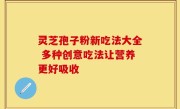 灵芝孢子粉新吃法大全 多种创意吃法让营养更好吸收