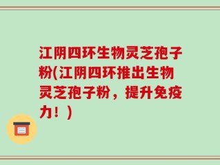 江阴四环生物灵芝孢子粉(江阴四环推出生物灵芝孢子粉，提升免疫力！)