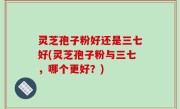 灵芝孢子粉好还是三七好(灵芝孢子粉与三七，哪个更好？)