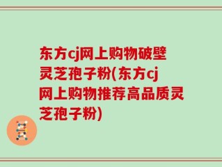 东方cj网上购物破壁灵芝孢子粉(东方cj网上购物推荐高品质灵芝孢子粉)