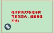 孢子粉清火吗(孢子粉可有效清火，缓解身体不适)