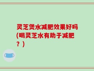 灵芝煲水减肥效果好吗(喝灵芝水有助于减肥？)