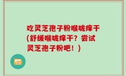 吃灵芝孢子粉喉咙痒干(舒缓喉咙痒干？尝试灵芝孢子粉吧！)