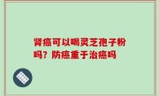 肾癌可以喝灵芝孢子粉吗？防癌重于治癌吗