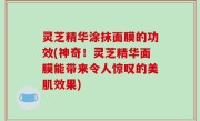 灵芝精华涂抹面膜的功效(神奇！灵芝精华面膜能带来令人惊叹的美肌效果)