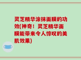 灵芝精华涂抹面膜的功效(神奇！灵芝精华面膜能带来令人惊叹的美肌效果)