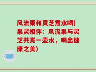 风流果和灵芝煮水喝(果灵相伴：风流果与灵芝共煮一壶水，喝出健康之美)