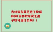 吉林敖东灵芝孢子粉适应症(吉林敖东灵芝孢子粉可治什么病？)