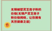 无锡破壁灵芝孢子粉的价格(无锡产灵芝孢子粉价格揭晓，让你拥有天然健康之道)