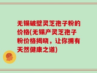 无锡破壁灵芝孢子粉的价格(无锡产灵芝孢子粉价格揭晓，让你拥有天然健康之道)