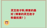 灵芝孢子粉,哪里的最好 (哪里的灵芝孢子粉最优质？)