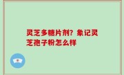 灵芝多糖片剂？象记灵芝孢子粉怎么样