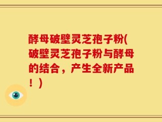 酵母破壁灵芝孢子粉(破壁灵芝孢子粉与酵母的结合，产生全新产品！)
