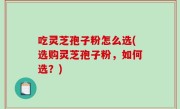 吃灵芝孢子粉怎么选(选购灵芝孢子粉，如何选？)