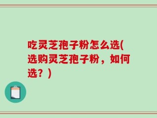 吃灵芝孢子粉怎么选(选购灵芝孢子粉，如何选？)