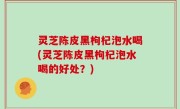 灵芝陈皮黑枸杞泡水喝(灵芝陈皮黑枸杞泡水喝的好处？)
