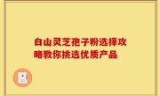 白山灵芝孢子粉选择攻略教你挑选优质产品
