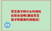 灵芝孢子粉什么时间吃比较合适呢(最佳灵芝孢子粉服用时间建议)
