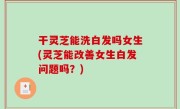 干灵芝能洗白发吗女生(灵芝能改善女生白发问题吗？)