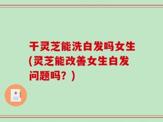 干灵芝能洗白发吗女生(灵芝能改善女生白发问题吗？)