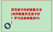 灵芝孢子份的销售方法(如何销售灵芝孢子份？学习这些销售技巧！)