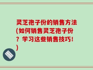 灵芝孢子份的销售方法(如何销售灵芝孢子份？学习这些销售技巧！)