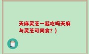 天麻灵芝一起吃吗天麻与灵芝可同食？)