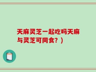 天麻灵芝一起吃吗天麻与灵芝可同食？)