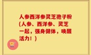 人参西洋参灵芝孢子粉(人参、西洋参、灵芝一起，强身健体，唤醒活力！)