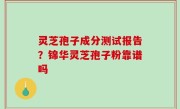 灵芝孢子成分测试报告？锦华灵芝孢子粉靠谱吗