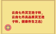 云南七丹灵芝孢子粉_云南七丹高品质灵芝孢子粉，健康养生之选)
