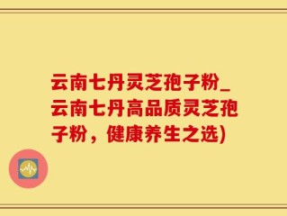 云南七丹灵芝孢子粉_云南七丹高品质灵芝孢子粉，健康养生之选)