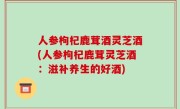 人参枸杞鹿茸酒灵芝酒(人参枸杞鹿茸灵芝酒：滋补养生的好酒)