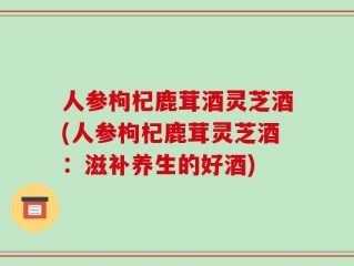 人参枸杞鹿茸酒灵芝酒(人参枸杞鹿茸灵芝酒：滋补养生的好酒)