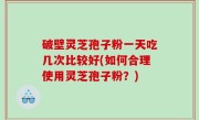 破壁灵芝孢子粉一天吃几次比较好(如何合理使用灵芝孢子粉？)