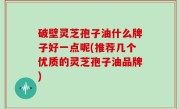 破壁灵芝孢子油什么牌子好一点呢(推荐几个优质的灵芝孢子油品牌)