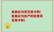 龙泉纪沟灵芝孢子粉(龙泉纪沟出产的优质灵芝孢子粉)