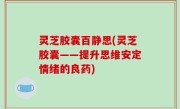 灵芝胶囊百静思(灵芝胶囊——提升思维安定情绪的良药)