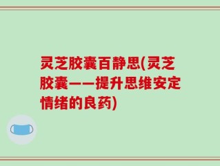 灵芝胶囊百静思(灵芝胶囊——提升思维安定情绪的良药)