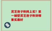 灵芝孢子粉网上买？紫一破壁灵芝孢子粉到哪里买最好