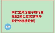同仁堂灵芝孢子粉行业现状(同仁堂灵芝孢子粉行业现状分析)