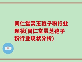 同仁堂灵芝孢子粉行业现状(同仁堂灵芝孢子粉行业现状分析)