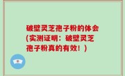 破壁灵芝孢子粉的体会(实测证明：破壁灵芝孢子粉真的有效！)