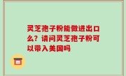 灵芝孢子粉能做进出口么？请问灵芝孢子粉可以带入美国吗