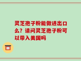 灵芝孢子粉能做进出口么？请问灵芝孢子粉可以带入美国吗