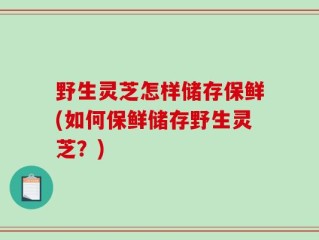 野生灵芝怎样储存保鲜(如何保鲜储存野生灵芝？)